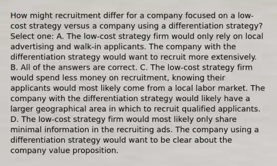 How might recruitment differ for a company focused on a low-cost strategy versus a company using a differentiation strategy? Select one: A. The low-cost strategy firm would only rely on local advertising and walk-in applicants. The company with the differentiation strategy would want to recruit more extensively. B. All of the answers are correct. C. The low-cost strategy firm would spend less money on recruitment, knowing their applicants would most likely come from a local labor market. The company with the differentiation strategy would likely have a larger geographical area in which to recruit qualified applicants. D. The low-cost strategy firm would most likely only share minimal information in the recruiting ads. The company using a differentiation strategy would want to be clear about the company value proposition.