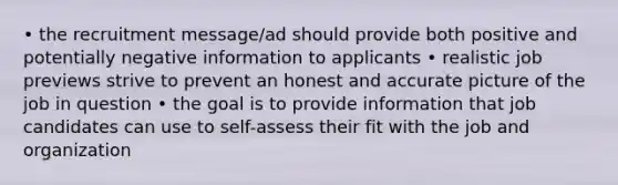 • the recruitment message/ad should provide both positive and potentially negative information to applicants • realistic job previews strive to prevent an honest and accurate picture of the job in question • the goal is to provide information that job candidates can use to self-assess their fit with the job and organization