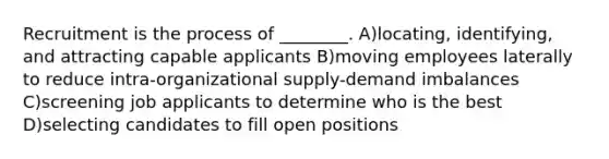 Recruitment is the process of ________. A)locating, identifying, and attracting capable applicants B)moving employees laterally to reduce intra-organizational supply-demand imbalances C)screening job applicants to determine who is the best D)selecting candidates to fill open positions