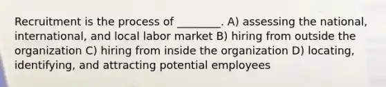 Recruitment is the process of ________. A) assessing the national, international, and local labor market B) hiring from outside the organization C) hiring from inside the organization D) locating, identifying, and attracting potential employees