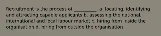 Recruitment is the process of __________. a. locating, identifying and attracting capable applicants b. assessing the national, international and local labour market c. hiring from inside the organisation d. hiring from outside the organisation