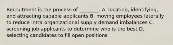 Recruitment is the process of ________. A. locating, identifying, and attracting capable applicants B. moving employees laterally to reduce intra-organizational supply-demand imbalances C. screening job applicants to determine who is the best D. selecting candidates to fill open positions