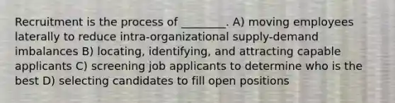 Recruitment is the process of ________. A) moving employees laterally to reduce intra-organizational supply-demand imbalances B) locating, identifying, and attracting capable applicants C) screening job applicants to determine who is the best D) selecting candidates to fill open positions