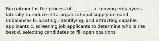 Recruitment is the process of ________. a. moving employees laterally to reduce intra-organizational supply-demand imbalances b. locating, identifying, and attracting capable applicants c. screening job applicants to determine who is the best d. selecting candidates to fill open positions