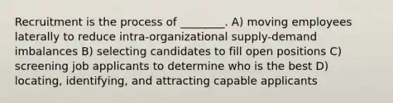 Recruitment is the process of ________. A) moving employees laterally to reduce intra-organizational supply-demand imbalances B) selecting candidates to fill open positions C) screening job applicants to determine who is the best D) locating, identifying, and attracting capable applicants