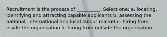 Recruitment is the process of __________. Select one: a. locating, identifying and attracting capable applicants b. assessing the national, international and local labour market c. hiring from inside the organisation d. hiring from outside the organisation