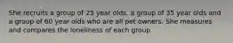 She recruits a group of 25 year olds, a group of 35 year olds and a group of 60 year olds who are all pet owners. She measures and compares the loneliness of each group