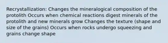 Recrystallization: Changes the mineralogical composition of the protolith Occurs when chemical reactions digest minerals of the protolith and new minerals grow Changes the texture (shape and size of the grains) Occurs when rocks undergo squeezing and grains change shape