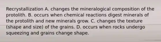 Recrystallization A. changes the mineralogical composition of the protolith. B. occurs when chemical reactions digest minerals of the protolith and new minerals grow. C. changes the texture (shape and size) of the grains. D. occurs when rocks undergo squeezing and grains change shape.