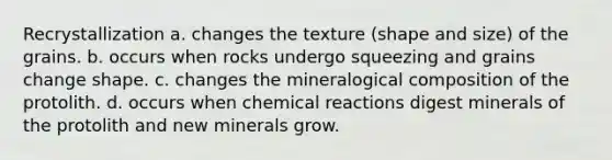 Recrystallization a. changes the texture (shape and size) of the grains. b. occurs when rocks undergo squeezing and grains change shape. c. changes the mineralogical composition of the protolith. d. occurs when chemical reactions digest minerals of the protolith and new minerals grow.