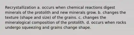 Recrystallization a. occurs when chemical reactions digest minerals of the protolith and new minerals grow. b. changes the texture (shape and size) of the grains. c. changes the mineralogical composition of the protolith. d. occurs when rocks undergo squeezing and grains change shape.