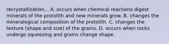 recrystallization... A. occurs when chemical reactions digest minerals of the protolith and new minerals grow. B. changes the mineralogical composition of the protolith. C. changes the texture (shape and size) of the grains. D. occurs when rocks undergo squeezing and grains change shape.