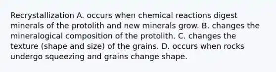 Recrystallization A. occurs when chemical reactions digest minerals of the protolith and new minerals grow. B. changes the mineralogical composition of the protolith. C. changes the texture (shape and size) of the grains. D. occurs when rocks undergo squeezing and grains change shape.