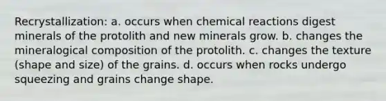 Recrystallization: a. occurs when chemical reactions digest minerals of the protolith and new minerals grow. b. changes the mineralogical composition of the protolith. c. changes the texture (shape and size) of the grains. d. occurs when rocks undergo squeezing and grains change shape.