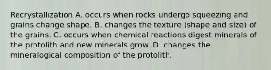 Recrystallization A. occurs when rocks undergo squeezing and grains change shape. B. changes the texture (shape and size) of the grains. C. occurs when chemical reactions digest minerals of the protolith and new minerals grow. D. changes the mineralogical composition of the protolith.