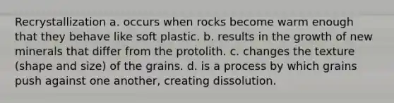 Recrystallization a. occurs when rocks become warm enough that they behave like soft plastic. b. results in the growth of new minerals that differ from the protolith. c. changes the texture (shape and size) of the grains. d. is a process by which grains push against one another, creating dissolution.