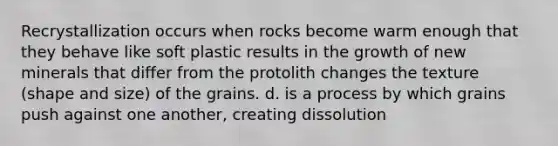 Recrystallization occurs when rocks become warm enough that they behave like soft plastic results in the growth of new minerals that differ from the protolith changes the texture (shape and size) of the grains. d. is a process by which grains push against one another, creating dissolution