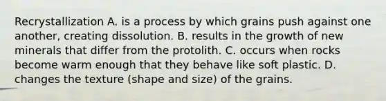 Recrystallization A. is a process by which grains push against one another, creating dissolution. B. results in the growth of new minerals that differ from the protolith. C. occurs when rocks become warm enough that they behave like soft plastic. D. changes the texture (shape and size) of the grains.