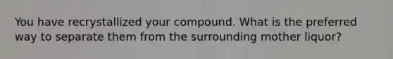 You have recrystallized your compound. What is the preferred way to separate them from the surrounding mother liquor?