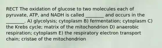 RECT The oxidation of glucose to two molecules each of pyruvate, ATP, and NADH is called ________ and occurs in the ________. A) glycolysis; cytoplasm B) fermentation; cytoplasm C) the Krebs cycle; matrix of the mitochondrion D) anaerobic respiration; cytoplasm E) the respiratory electron transport chain; cristae of the mitochondrion