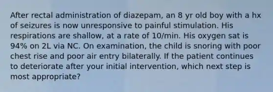 After rectal administration of diazepam, an 8 yr old boy with a hx of seizures is now unresponsive to painful stimulation. His respirations are shallow, at a rate of 10/min. His oxygen sat is 94% on 2L via NC. On examination, the child is snoring with poor chest rise and poor air entry bilaterally. If the patient continues to deteriorate after your initial intervention, which next step is most appropriate?