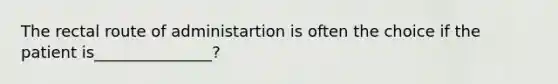 The rectal route of administartion is often the choice if the patient is_______________?