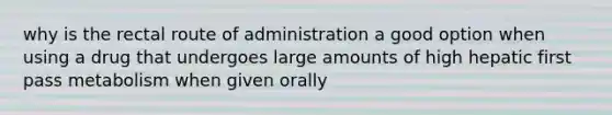 why is the rectal route of administration a good option when using a drug that undergoes large amounts of high hepatic first pass metabolism when given orally