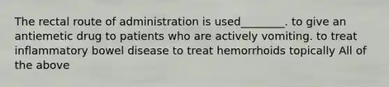 The rectal route of administration is used________. to give an antiemetic drug to patients who are actively vomiting. to treat inflammatory bowel disease to treat hemorrhoids topically All of the above