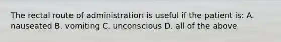 The rectal route of administration is useful if the patient is: A. nauseated B. vomiting C. unconscious D. all of the above