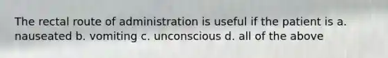 The rectal route of administration is useful if the patient is a. nauseated b. vomiting c. unconscious d. all of the above
