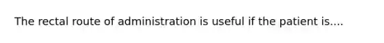 The rectal route of administration is useful if the patient is....