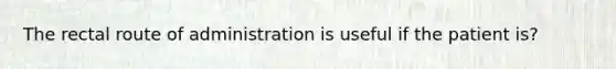 The rectal route of administration is useful if the patient is?