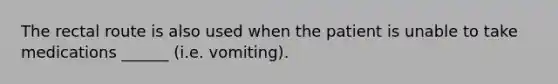 The rectal route is also used when the patient is unable to take medications ______ (i.e. vomiting).