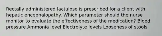 Rectally administered lactulose is prescribed for a client with hepatic encephalopathy. Which parameter should the nurse monitor to evaluate the effectiveness of the medication? <a href='https://www.questionai.com/knowledge/kD0HacyPBr-blood-pressure' class='anchor-knowledge'>blood pressure</a> Ammonia level Electrolyte levels Looseness of stools