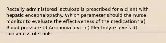 Rectally administered lactulose is prescribed for a client with hepatic encephalopathy. Which parameter should the nurse monitor to evaluate the effectiveness of the medication? a) Blood pressure b) Ammonia level c) Electrolyte levels d) Looseness of stools