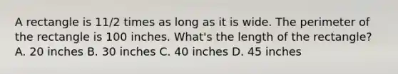 A rectangle is 11/2 times as long as it is wide. The perimeter of the rectangle is 100 inches. What's the length of the rectangle? A. 20 inches B. 30 inches C. 40 inches D. 45 inches