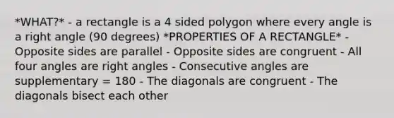 *WHAT?* - a rectangle is a 4 sided polygon where every angle is a right angle (90 degrees) *PROPERTIES OF A RECTANGLE* - Opposite sides are parallel - Opposite sides are congruent - All four angles are right angles - Consecutive angles are supplementary = 180 - The diagonals are congruent - The diagonals bisect each other