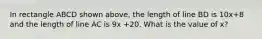 In rectangle ABCD shown above, the length of line BD is 10x+8 and the length of line AC is 9x +20. What is the value of x?