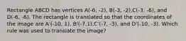 Rectangle ABCD has vertices A(-6, -2), B(-3, -2),C(-3. -6), and D(-6, -6). The rectangle is translated so that the coordinates of the image are A'(-10, 1), B'(-7,1),C'(-7, -3), and D'(-10, -3). Which rule was used to translate the image?