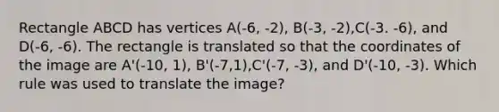 Rectangle ABCD has vertices A(-6, -2), B(-3, -2),C(-3. -6), and D(-6, -6). The rectangle is translated so that the coordinates of the image are A'(-10, 1), B'(-7,1),C'(-7, -3), and D'(-10, -3). Which rule was used to translate the image?