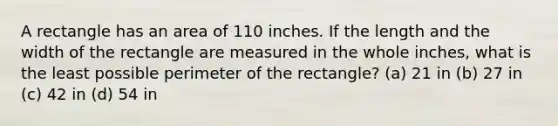 A rectangle has an area of 110 inches. If the length and the width of the rectangle are measured in the whole inches, what is the least possible perimeter of the rectangle? (a) 21 in (b) 27 in (c) 42 in (d) 54 in