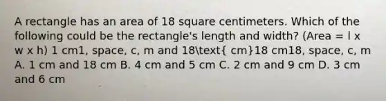 A rectangle has an area of 18 square centimeters. Which of the following could be the rectangle's length and width? (Area = l x w x h) 1 cm1, space, c, m and 18( cm)18 cm18, space, c, m A. 1 cm and 18 cm B. 4 cm and 5 cm C. 2 cm and 9 cm D. 3 cm and 6 cm