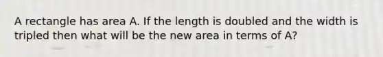 A rectangle has area A. If the length is doubled and the width is tripled then what will be the new area in terms of A?