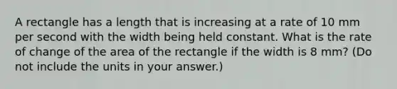 A rectangle has a length that is increasing at a rate of 10 mm per second with the width being held constant. What is the rate of change of the area of the rectangle if the width is 8 mm? (Do not include the units in your answer.)