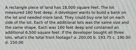 A rectangle piece of land has 18,000 square feet. The lot measured 160 feet deep. A developer wants to build a bank on the lot and needed more land. They could buy one lot on each side of the lot. Each of the additional lots was the same size and the same shape. Each was 160 feet deep and contained an additional 6,500 square feet. If the developer bought all three lots, what's the total front footage? a. 200.00 b. 193.75 c. 190.00 d. 150.00