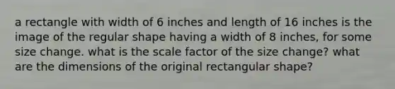 a rectangle with width of 6 inches and length of 16 inches is the image of the regular shape having a width of 8 inches, for some size change. what is the scale factor of the size change? what are the dimensions of the original rectangular shape?