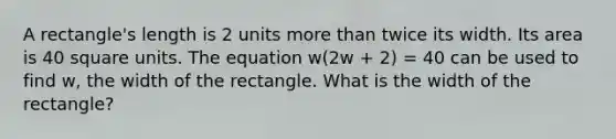 A rectangle's length is 2 units more than twice its width. Its area is 40 square units. The equation w(2w + 2) = 40 can be used to find w, the width of the rectangle. What is the width of the rectangle?