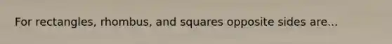 For rectangles, rhombus, and squares opposite sides are...