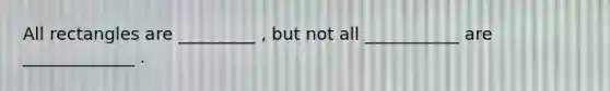 All rectangles are _________ , but not all ___________ are _____________ .
