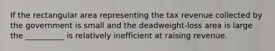 If the rectangular area representing the tax revenue collected by the government is small and the deadweight-loss area is large the __________ is relatively inefficient at raising revenue.